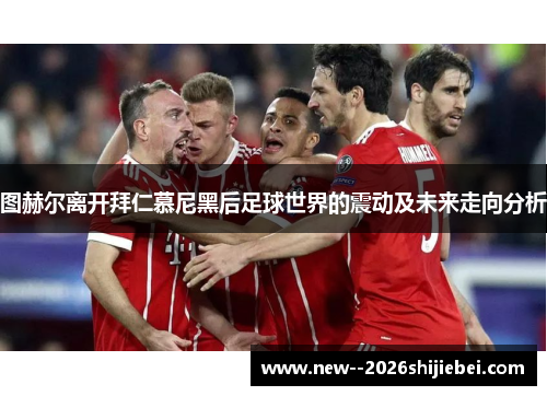 图赫尔离开拜仁慕尼黑后足球世界的震动及未来走向分析 图赫尔离开拜仁慕尼黑后足球世界的震动及未来走向分析