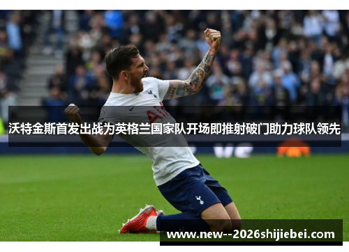 沃特金斯首发出战为英格兰国家队开场即推射破门助力球队领先 沃特金斯首发出战为英格兰国家队开场即推射破门助力球队领先