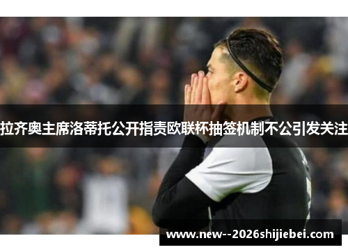 拉齐奥主席洛蒂托公开指责欧联杯抽签机制不公引发关注 拉齐奥主席洛蒂托公开指责欧联杯抽签机制不公引发关注