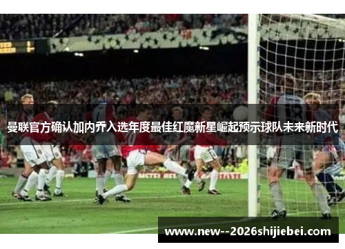 曼联官方确认加内乔入选年度最佳红魔新星崛起预示球队未来新时代 曼联官方确认加内乔入选年度最佳红魔新星崛起预示球队未来新时代